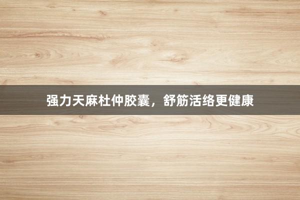 强力天麻杜仲胶囊,舒筋活络更健康